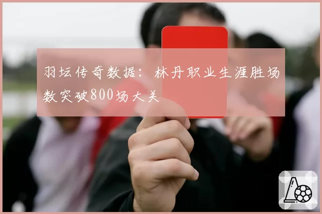 羽坛传奇数据:林丹职业生涯胜场数突破800场大关