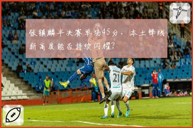 张镇麟半决赛单场45分,本土锋线新高度能否持续闪耀?