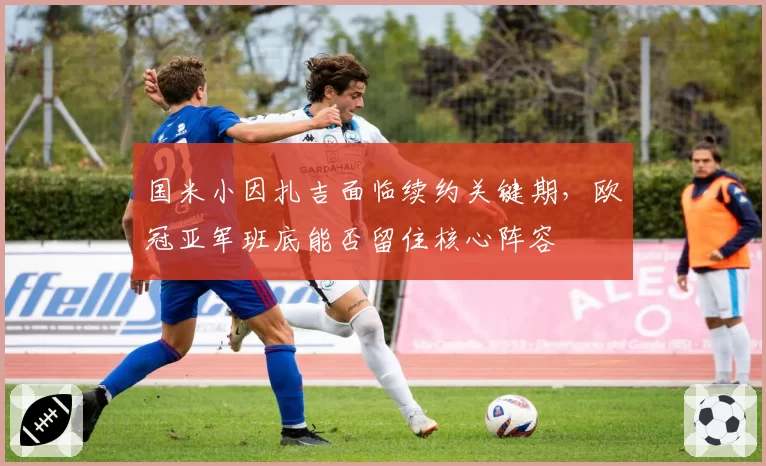 国米小因扎吉面临续约关键期，欧冠亚军班底能否留住核心阵容