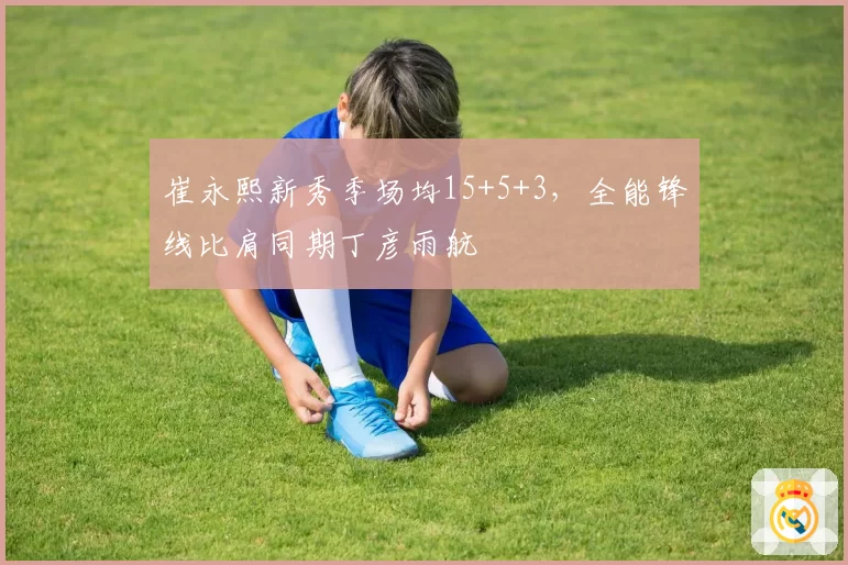 崔永熙新秀季场均15+5+3,全能锋线比肩同期丁彦雨航