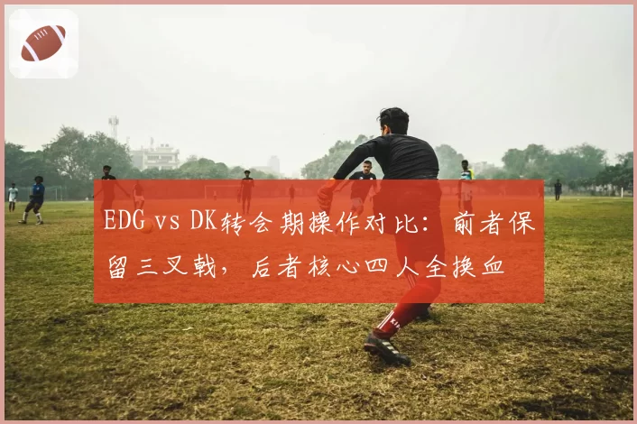 EDG vs DK转会期操作对比:前者保留三叉戟,后者核心四人全换血