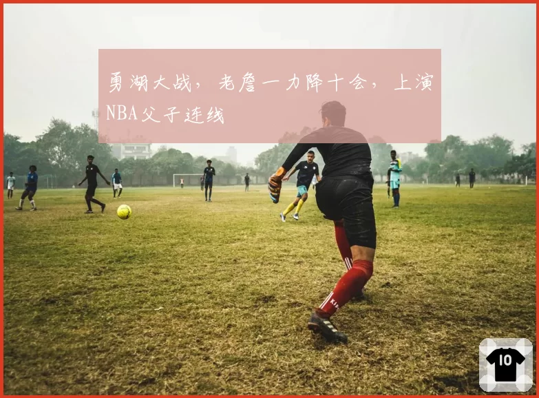 勇湖大战,老詹一力降十会,上演NBA父子连线