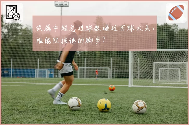 武磊中超总进球数逼近百球大关，谁能阻挡他的脚步？