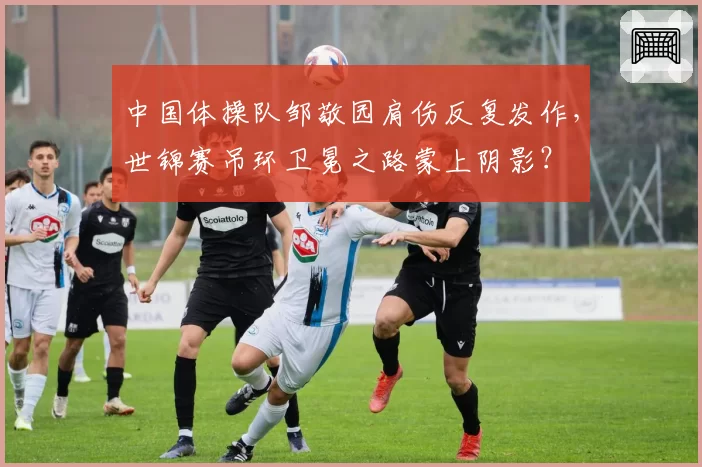 中国体操队邹敬园肩伤反复发作,世锦赛吊环卫冕之路蒙上阴影?