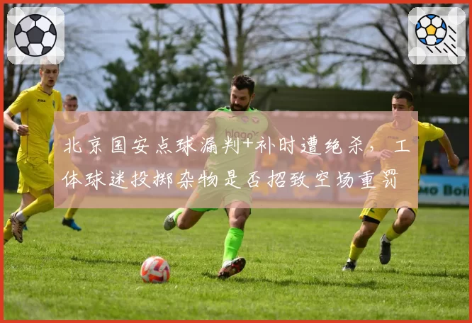 北京国安点球漏判+补时遭绝杀,工体球迷投掷杂物是否招致空场重罚?
