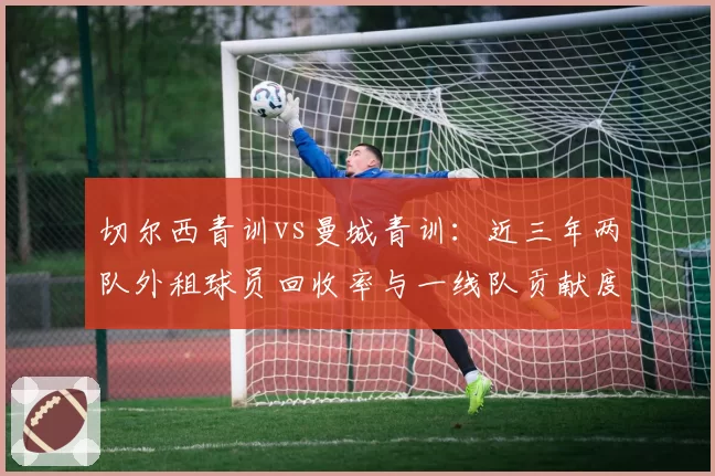 切尔西青训vs曼城青训:近三年两队外租球员回收率与一线队贡献度对比