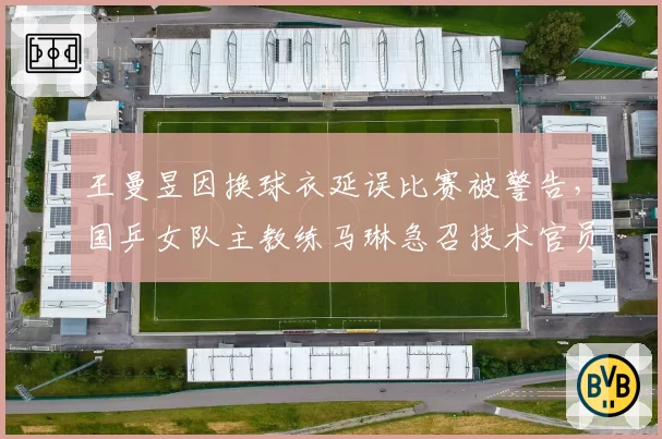 王曼昱因换球衣延误比赛被警告,国乒女队主教练马琳急召技术官员沟通