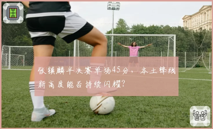张镇麟半决赛单场45分,本土锋线新高度能否持续闪耀?