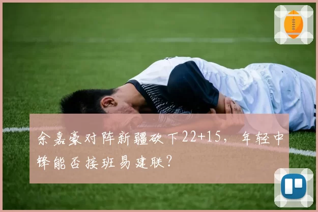 余嘉豪对阵新疆砍下22+15，年轻中锋能否接班易建联？