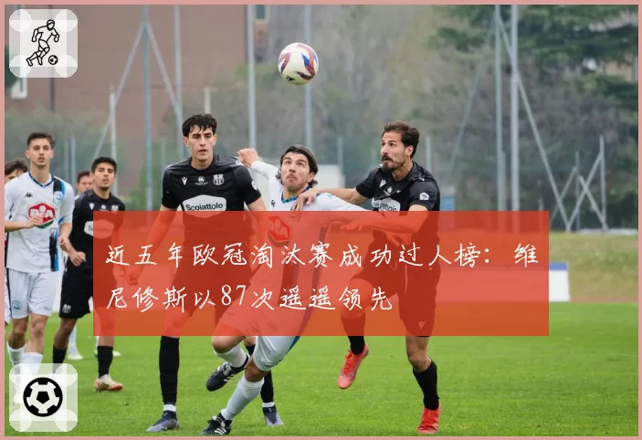 近五年欧冠淘汰赛成功过人榜:维尼修斯以87次遥遥领先