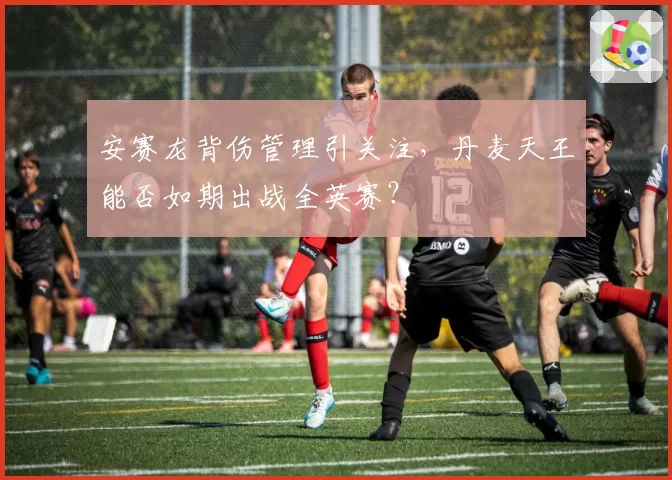 安赛龙背伤管理引关注，丹麦天王能否如期出战全英赛？