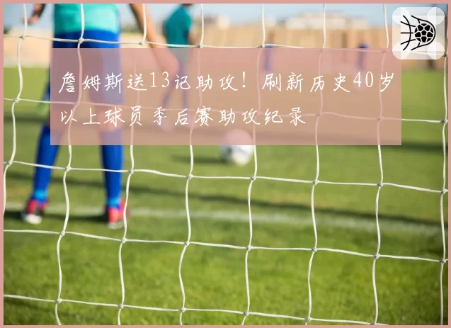 詹姆斯送13记助攻！刷新历史40岁以上球员季后赛助攻纪录