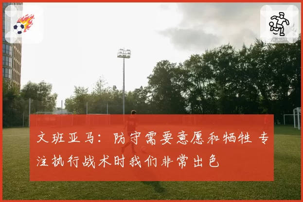 文班亚马：防守需要意愿和牺牲 专注执行战术时我们非常出色