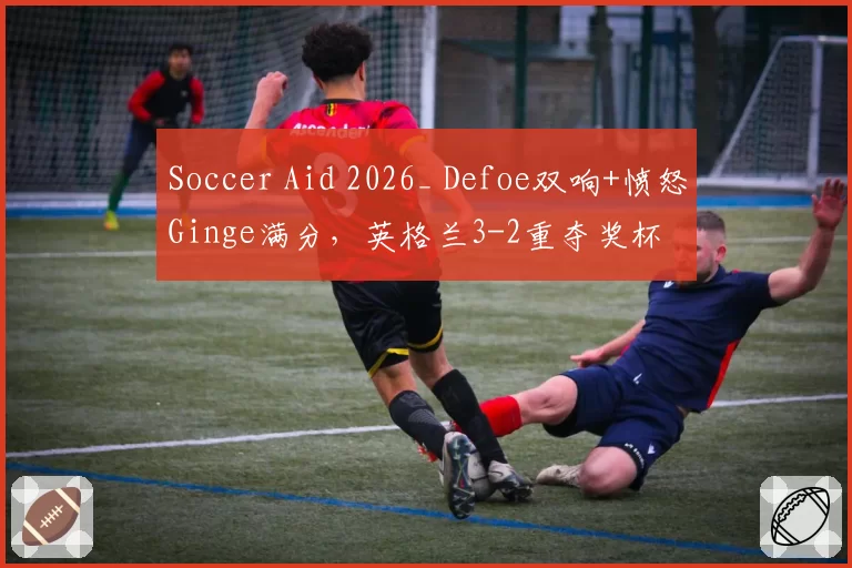 Soccer Aid 2026_ Defoe双响+愤怒Ginge满分，英格兰3-2重夺奖杯