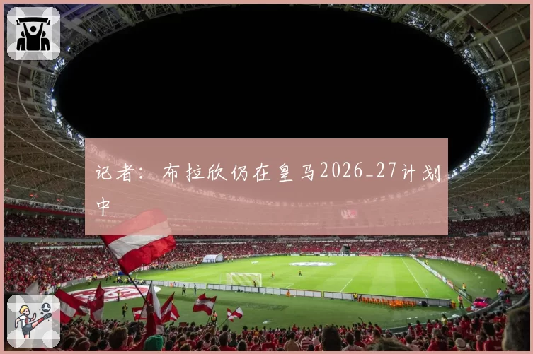 记者:布拉欣仍在皇马2026_27计划中