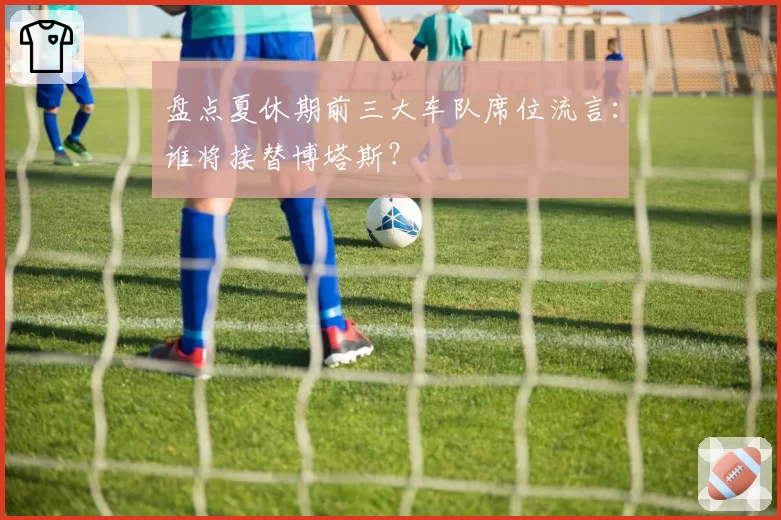 盘点夏休期前三大车队席位流言：谁将接替博塔斯？