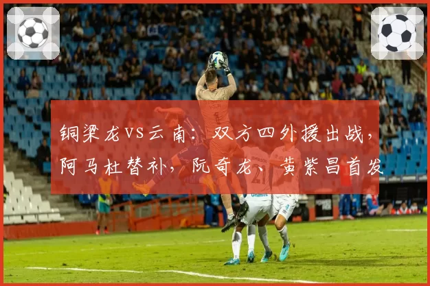铜梁龙vs云南:双方四外援出战,阿马杜替补,阮奇龙、黄紫昌首发