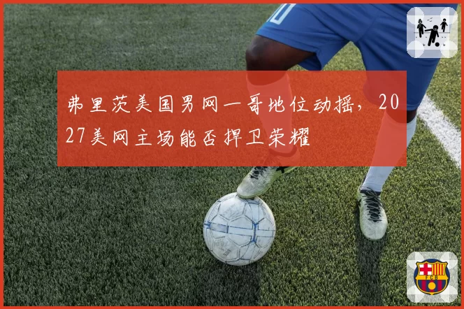 弗里茨美国男网一哥地位动摇,2027美网主场能否捍卫荣耀