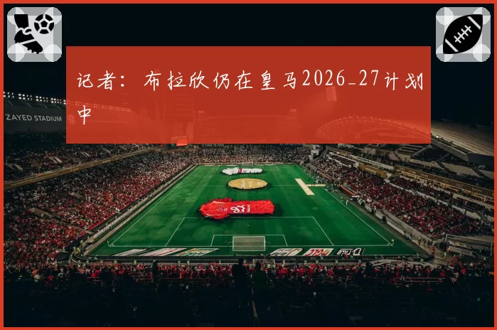 记者:布拉欣仍在皇马2026_27计划中