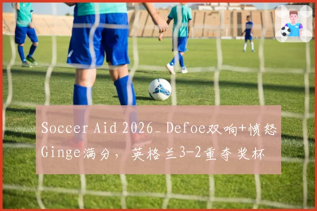 Soccer Aid 2026_ Defoe双响+愤怒Ginge满分，英格兰3-2重夺奖杯
