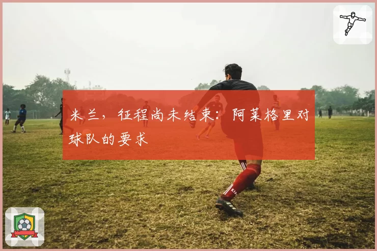 米兰,征程尚未结束:阿莱格里对球队的要求