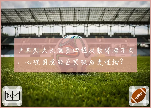 卢布列夫大满贯四强次数停滞不前,心理困境能否突破历史桎梏?