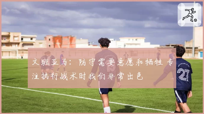 文班亚马：防守需要意愿和牺牲 专注执行战术时我们非常出色