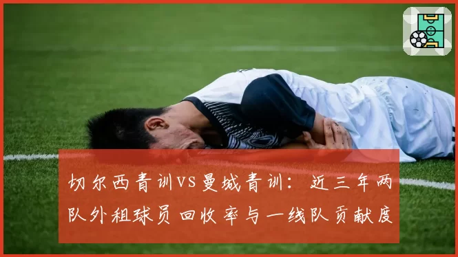 切尔西青训vs曼城青训:近三年两队外租球员回收率与一线队贡献度对比