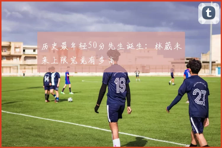 历史最年轻50分先生诞生:林葳未来上限究竟有多高