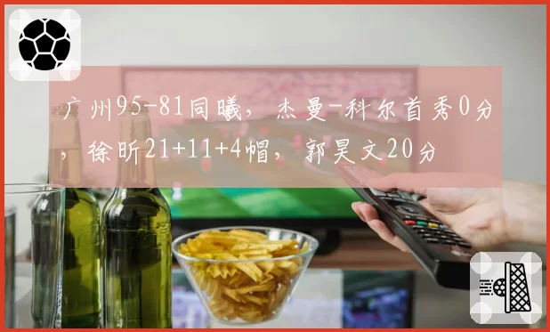 广州95-81同曦,杰曼-科尔首秀0分,徐昕21+11+4帽,郭昊文20分