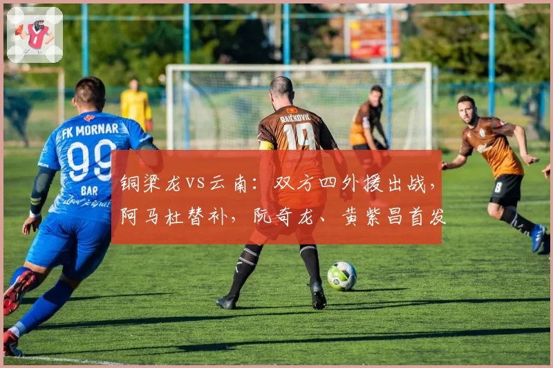 铜梁龙vs云南:双方四外援出战,阿马杜替补,阮奇龙、黄紫昌首发