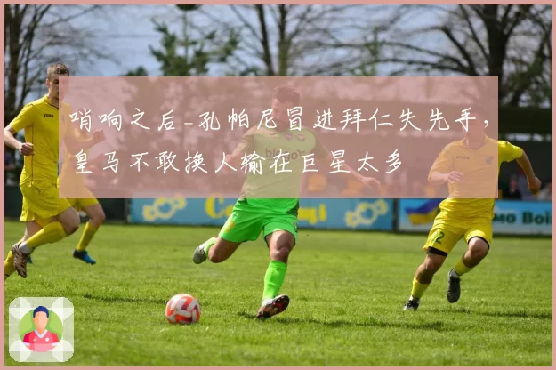 哨响之后_孔帕尼冒进拜仁失先手,皇马不敢换人输在巨星太多