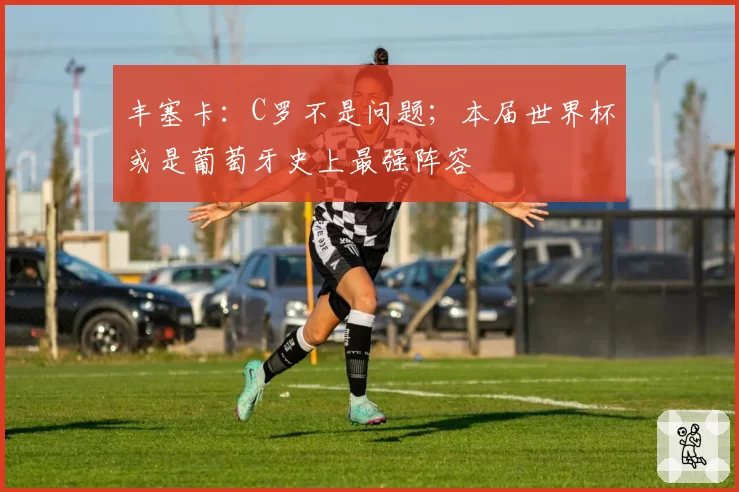 丰塞卡：C罗不是问题；本届世界杯或是葡萄牙史上最强阵容