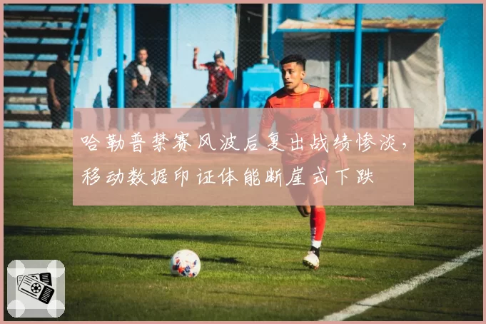 哈勒普禁赛风波后复出战绩惨淡，移动数据印证体能断崖式下跌