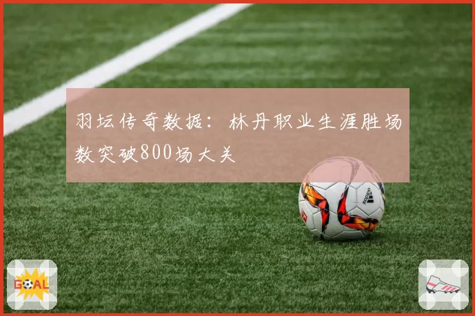 羽坛传奇数据:林丹职业生涯胜场数突破800场大关