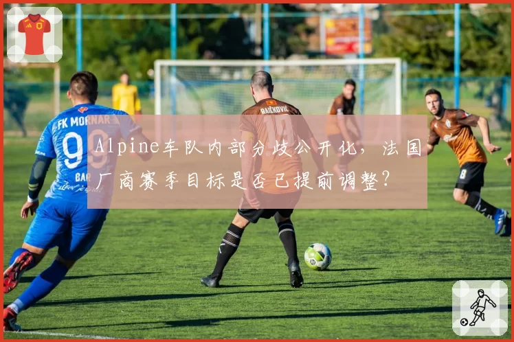 Alpine车队内部分歧公开化,法国厂商赛季目标是否已提前调整?