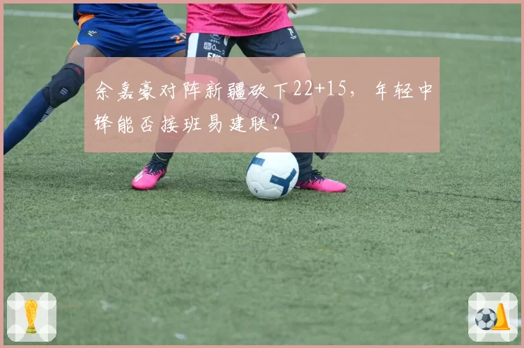 余嘉豪对阵新疆砍下22+15,年轻中锋能否接班易建联?