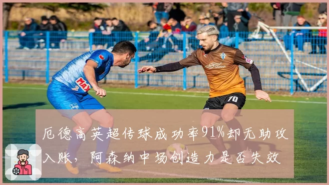 厄德高英超传球成功率91%却无助攻入账，阿森纳中场创造力是否失效？